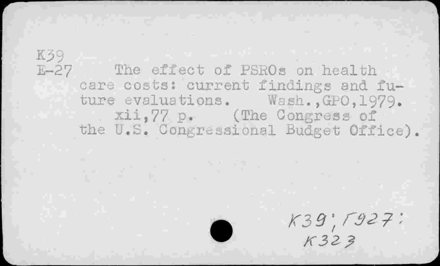 ﻿K39
E-27 The effect of PSROs on health care costs: current findings and future evaluations.	Wash.,GPO,1979.
xii,77 p. (The Congress of the U.S. Congressional Budget Office).